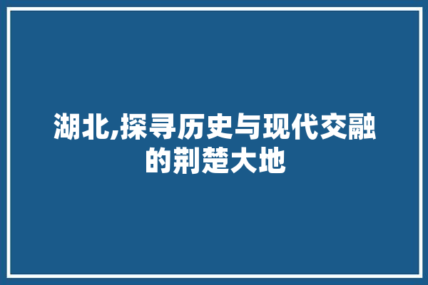 湖北,探寻历史与现代交融的荆楚大地