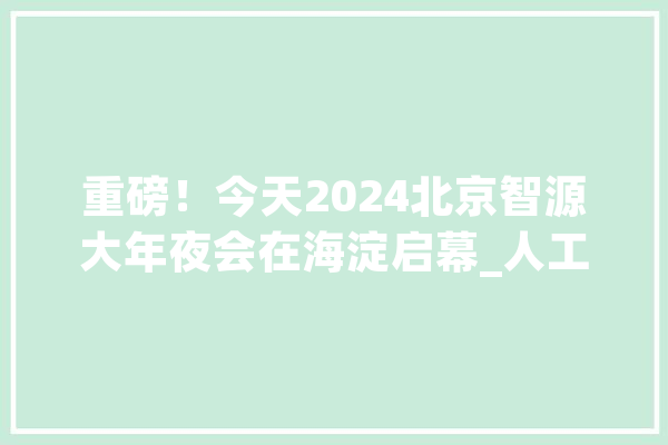 重磅！今天2024北京智源大年夜会在海淀启幕_人工智能_海淀区