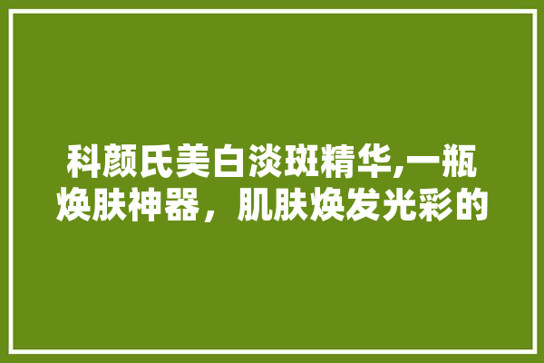 科颜氏美白淡斑精华,一瓶焕肤神器，肌肤焕发光彩的秘密