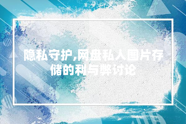 隐私守护,网盘私人图片存储的利与弊讨论