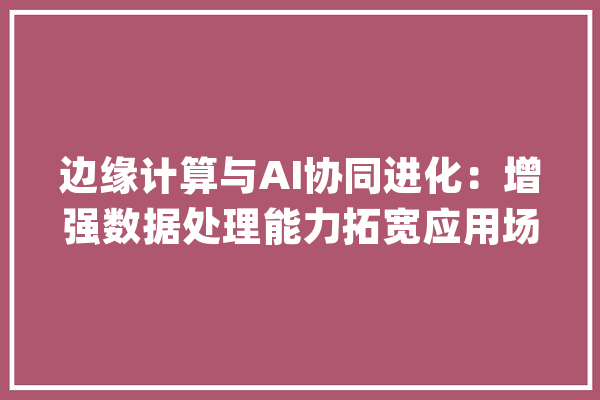 边缘计算与AI协同进化：增强数据处理能力拓宽应用场景_英特尔_边沿 AI简讯