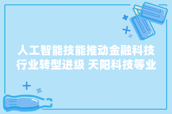 人工智能技能推动金融科技行业转型进级 天阳科技等业内企业争相构造_人工智能_金融 智能写作