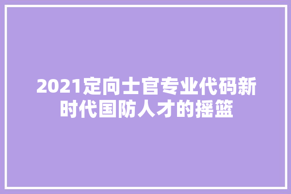 2021定向士官专业代码新时代国防人才的摇篮