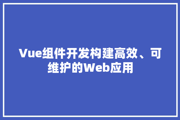Vue组件开发构建高效、可维护的Web应用 AI简讯