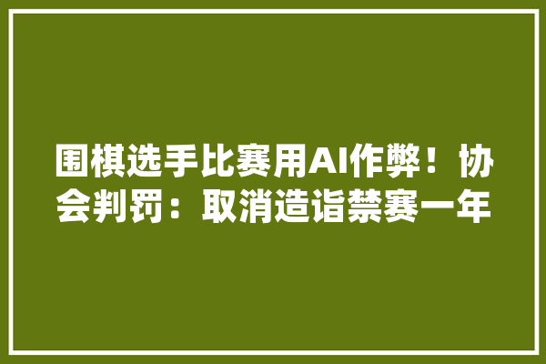 围棋选手比赛用AI作弊！协会判罚：取消造诣禁赛一年_棋手_围棋