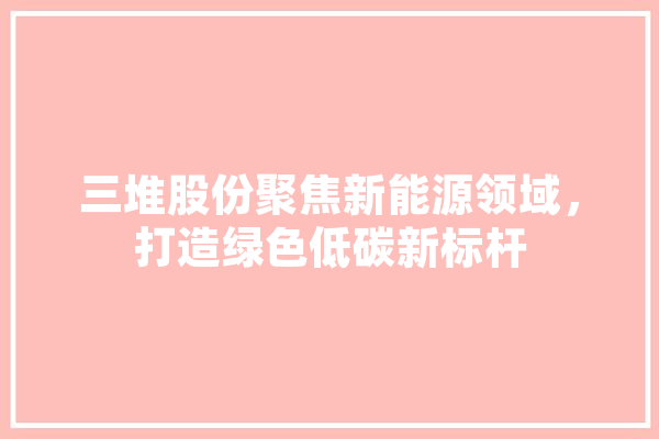 三堆股份聚焦新能源领域，打造绿色低碳新标杆 绘影字幕