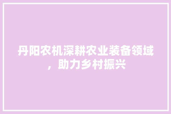 丹阳农机深耕农业装备领域，助力乡村振兴