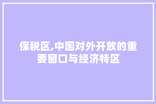 保税区,中国对外开放的重要窗口与经济特区