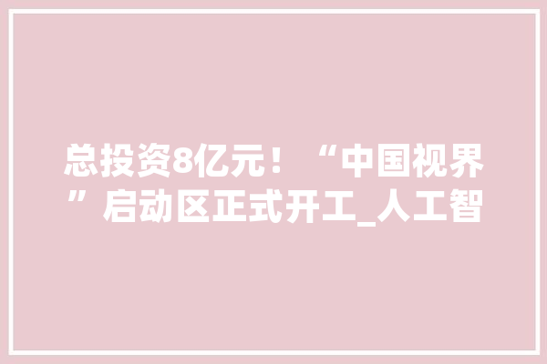 总投资8亿元！“中国视界”启动区正式开工_人工智能_家当 绘影字幕