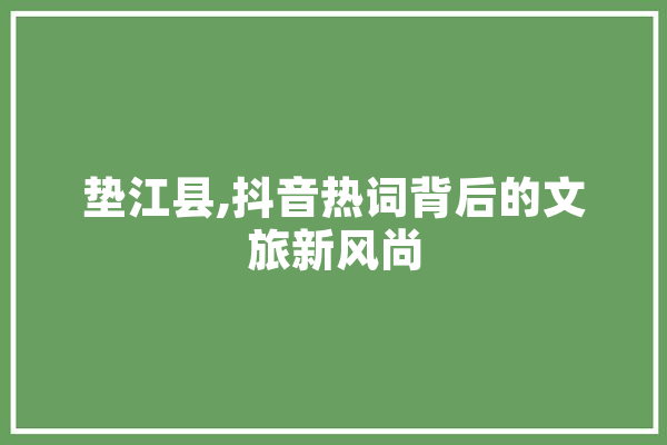垫江县,抖音热词背后的文旅新风尚