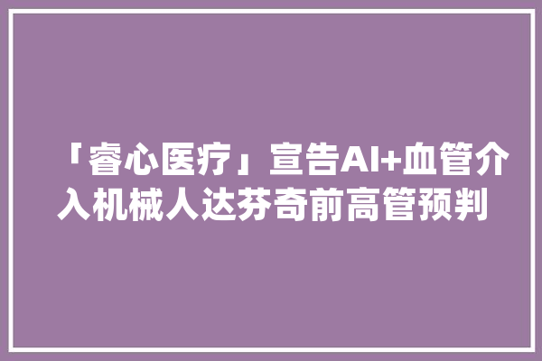 「睿心医疗」宣告AI+血管介入机械人达芬奇前高管预判新风口_机械人_手术 AI快讯