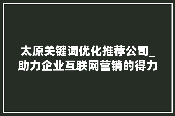 太原关键词优化推荐公司_助力企业互联网营销的得力助手