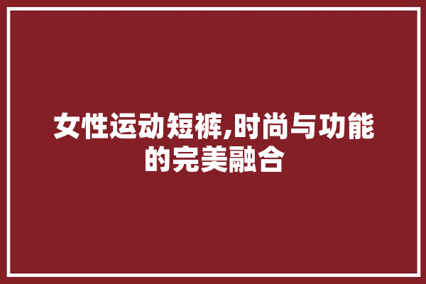 女性运动短裤,时尚与功能的完美融合