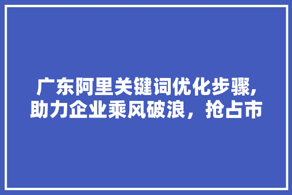 广东阿里关键词优化步骤,助力企业乘风破浪，抢占市场先机 文字写作