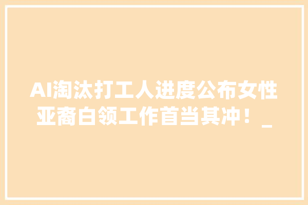 AI淘汰打工人进度公布女性亚裔白领工作首当其冲！_工作_工人 智能写作