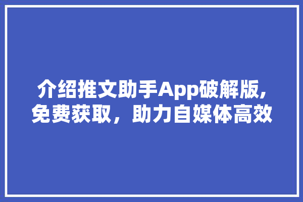 介绍推文助手App破解版,免费获取，助力自媒体高效运营