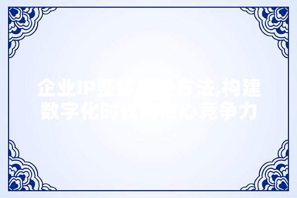 企业IP整体解决方法,构建数字化时代的核心竞争力