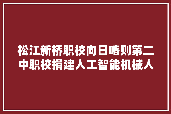 松江新桥职校向日喀则第二中职校捐建人工智能机械人数字化实验室_日喀则_机械人 智能助手