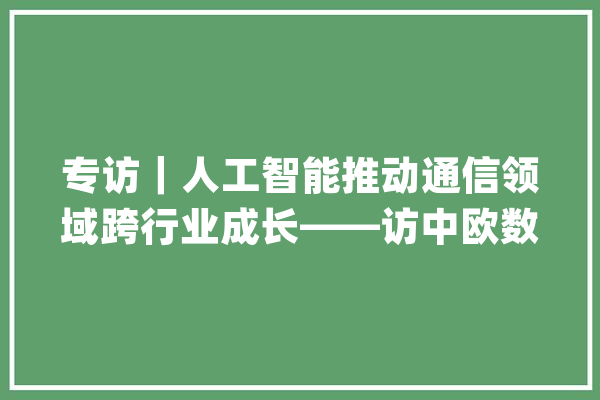 专访｜人工智能推动通信领域跨行业成长——访中欧数字协会主席路易吉·甘巴尔代拉_技巧_人工智能