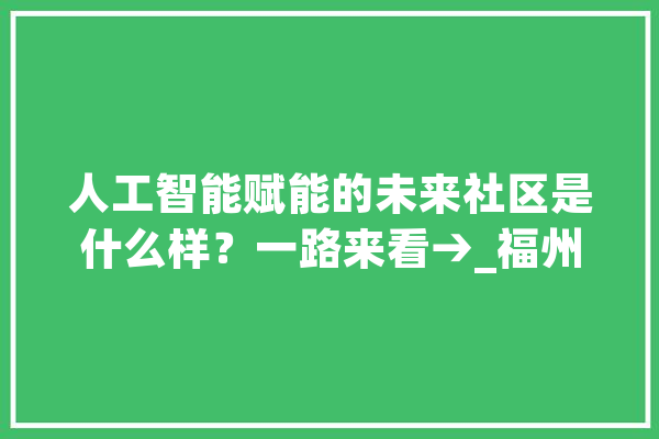 人工智能赋能的未来社区是什么样？一路来看→_福州_人工智能 智能写作
