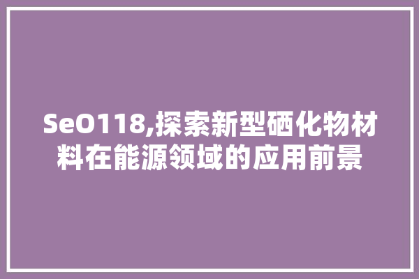 SeO118,探索新型硒化物材料在能源领域的应用前景