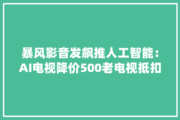 暴风影音发飙推人工智能：AI电视降价500老电视抵扣千元收受接收_暴风_电视