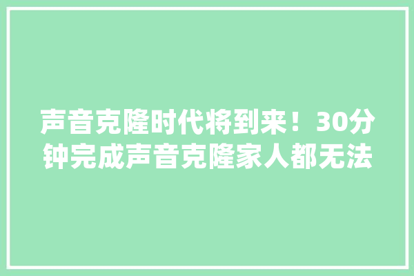 声音克隆时代将到来！30分钟完成声音克隆家人都无法分辨真假_声音_技巧 计算机