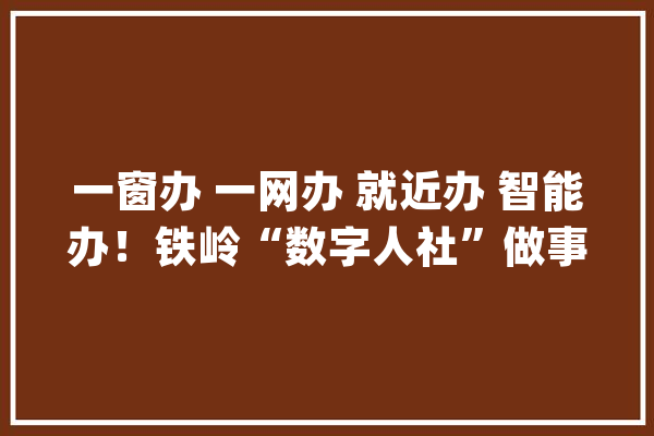 一窗办 一网办 就近办 智能办！铁岭“数字人社”做事平台上线 开启“智”惠平易近生_铁岭_营业