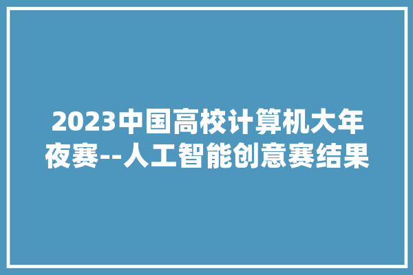2023中国高校计算机大年夜赛--人工智能创意赛结果出炉_浙江年夜学_白叟 智能写作