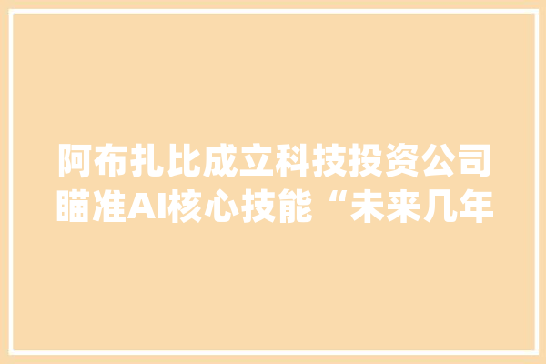 阿布扎比成立科技投资公司瞄准AI核心技能“未来几年治理资产或超千亿美元”_人工智能_阿布扎比 AI简讯