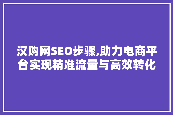 汉购网SEO步骤,助力电商平台实现精准流量与高效转化 AI简讯
