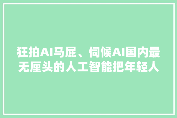 狂拍AI马屁、伺候AI国内最无厘头的人工智能把年轻人搞上头了_玩家_吉祥 计算机