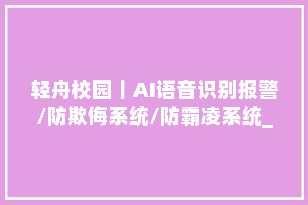 轻舟校园丨AI语音识别报警/防欺侮系统/防霸凌系统_体系_校园 AI快讯