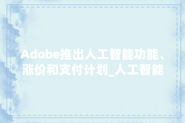 Adobe推出人工智能功能、涨价和支付计划_人工智能_公司