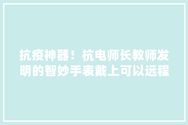 抗疫神器！杭电师长教师发明的智妙手表戴上可以远程精确测温_手表_人工智能 云服务
