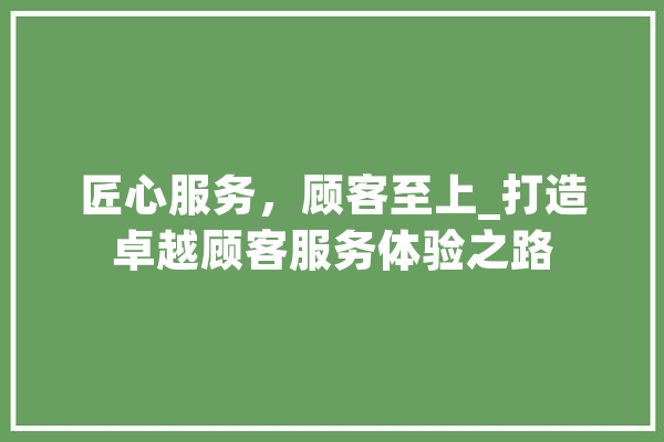 匠心服务，顾客至上_打造卓越顾客服务体验之路