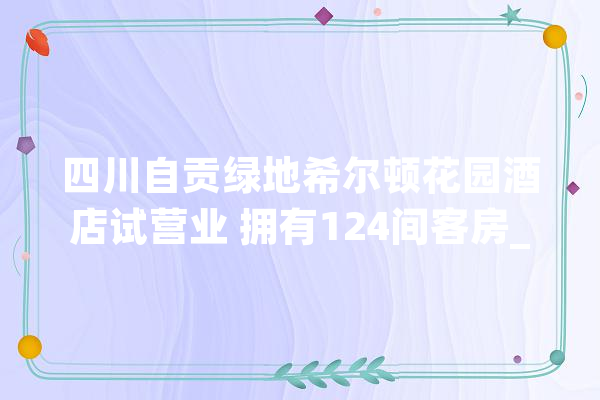 四川自贡绿地希尔顿花园酒店试营业 拥有124间客房_绿地_自贡 科技快讯