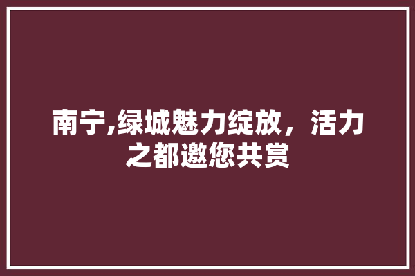 南宁,绿城魅力绽放，活力之都邀您共赏
