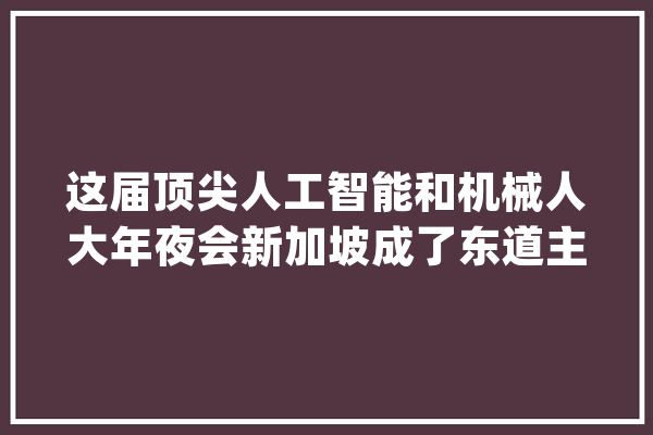这届顶尖人工智能和机械人大年夜会新加坡成了东道主！_新币_通票 科技快讯