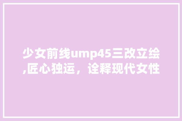 少女前线ump45三改立绘,匠心独运，诠释现代女性的力量与美感