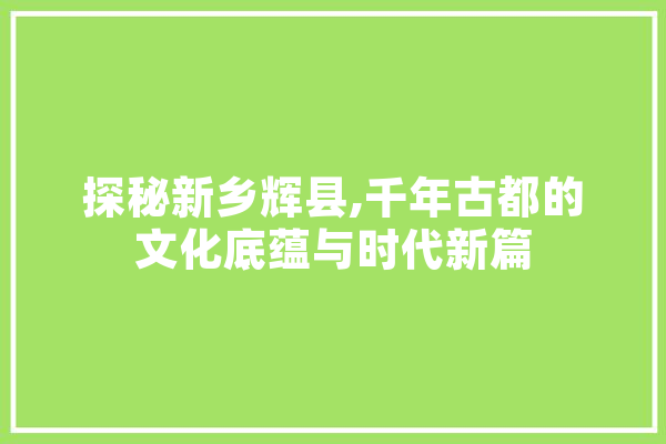 探秘新乡辉县,千年古都的文化底蕴与时代新篇