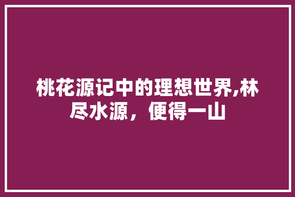 桃花源记中的理想世界,林尽水源，便得一山