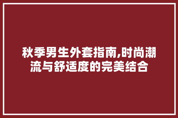 秋季男生外套指南,时尚潮流与舒适度的完美结合