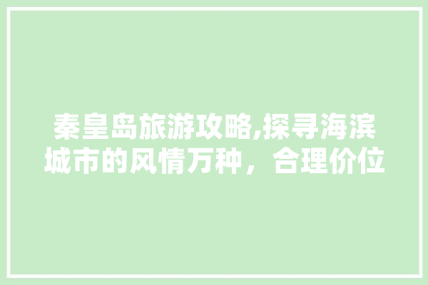 秦皇岛旅游攻略,探寻海滨城市的风情万种，合理价位享受高品质旅程
