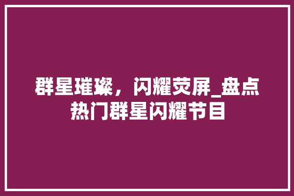 群星璀璨，闪耀荧屏_盘点热门群星闪耀节目