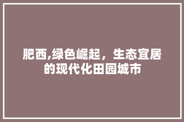 肥西,绿色崛起，生态宜居的现代化田园城市