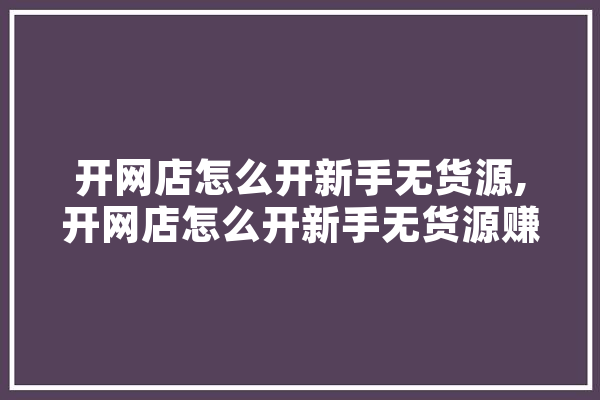 开网店怎么开新手无货源,开网店怎么开新手无货源赚钱 智能问答