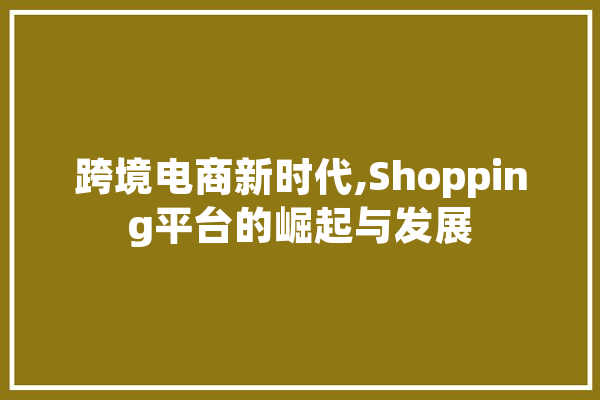 跨境电商新时代,Shopping平台的崛起与发展 文字写作
