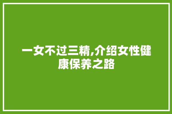 一女不过三精,介绍女性健康保养之路