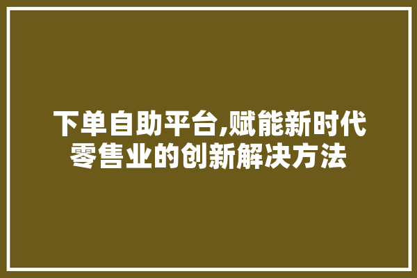 下单自助平台,赋能新时代零售业的创新解决方法